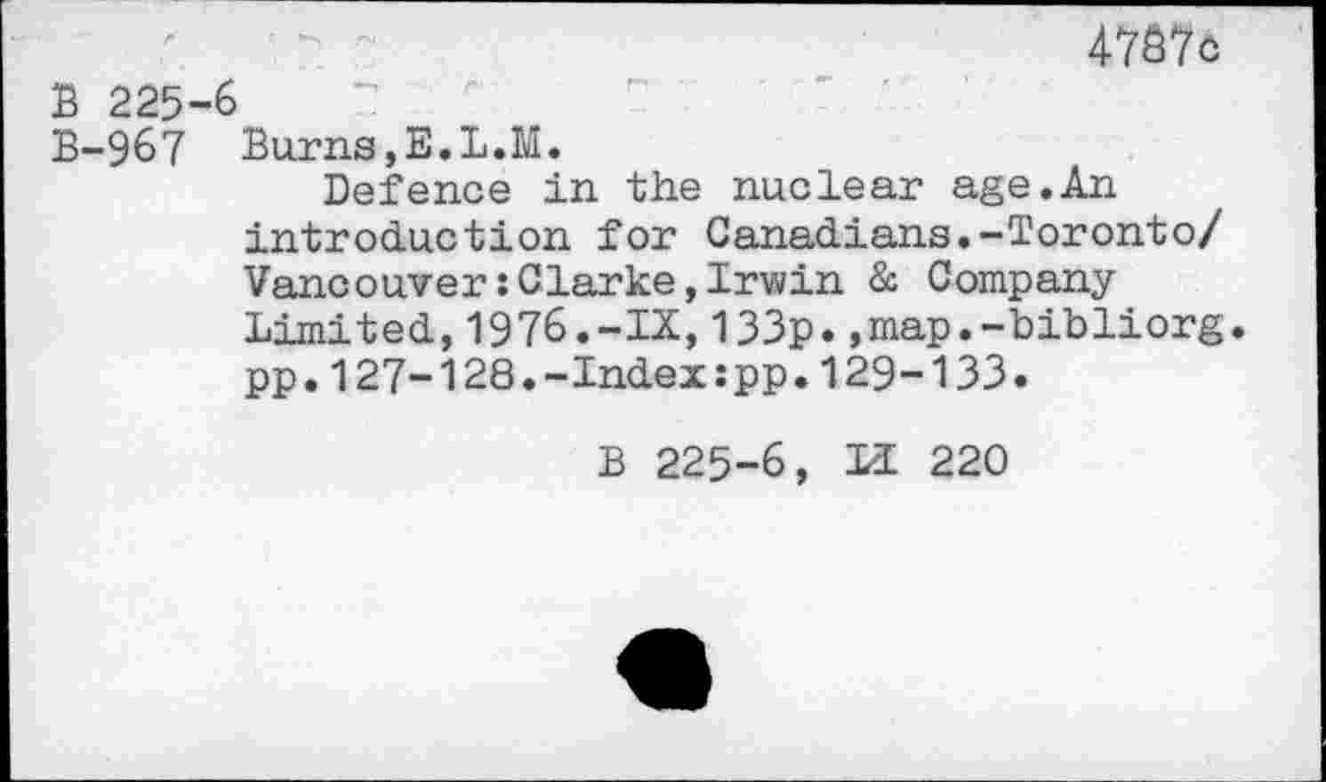 ﻿4737c
B 225-6
B-967 Burns,E.L.M.
Defence in the nuclear age.An introduction for Canadians.-Toronto/ Vancouver:Clarke,Irwin & Company Limited,1976.-IX,133p.,map.-bibliorg. pp.127-128.-Index:pp.129-133.
B 225-6, H 220